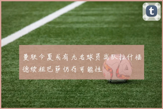 曼联今夏或有九名球员离队拉什福德续租巴萨仍存可能性