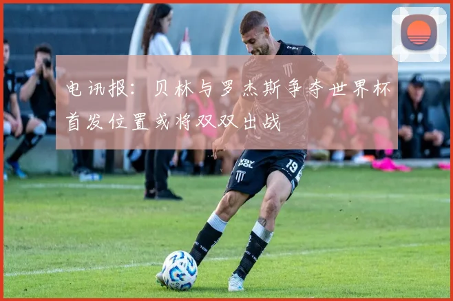 电讯报：贝林与罗杰斯争夺世界杯首发位置或将双双出战