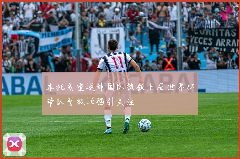 本托或重返韩国队执教上届世界杯带队晋级16强引关注