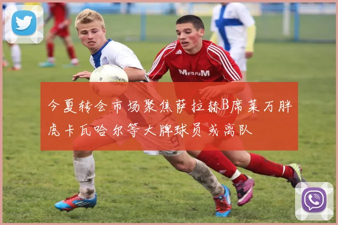 今夏转会市场聚焦萨拉赫B席莱万胖虎卡瓦哈尔等大牌球员或离队