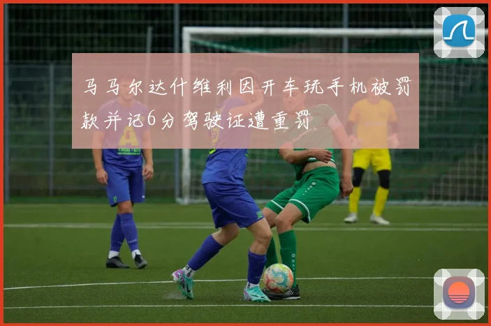 马马尔达什维利因开车玩手机被罚款并记6分驾驶证遭重罚