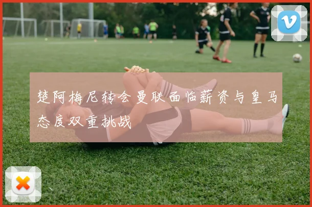 楚阿梅尼转会曼联面临薪资与皇马态度双重挑战