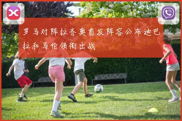 罗马对阵拉齐奥首发阵容公布迪巴拉和马伦领衔出战