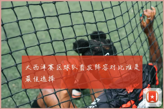 大西洋赛区球队首发阵容对比谁是最佳选择