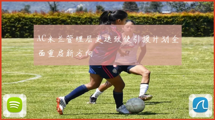 AC米兰管理层更迭致使引援计划全面重启新方向