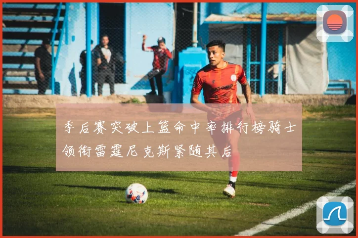 季后赛突破上篮命中率排行榜骑士领衔雷霆尼克斯紧随其后