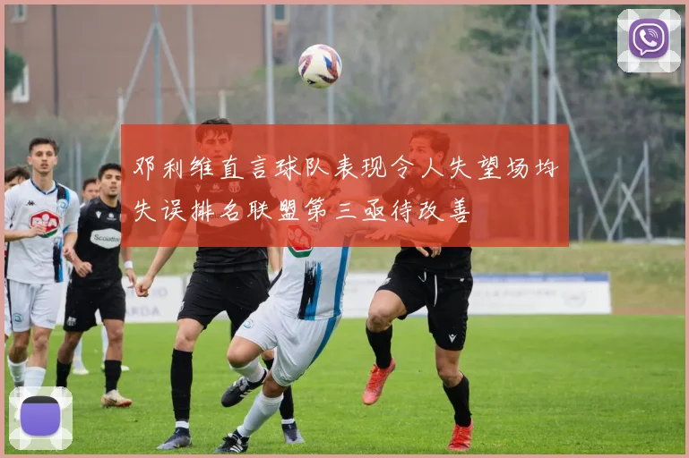邓利维直言球队表现令人失望场均失误排名联盟第三亟待改善