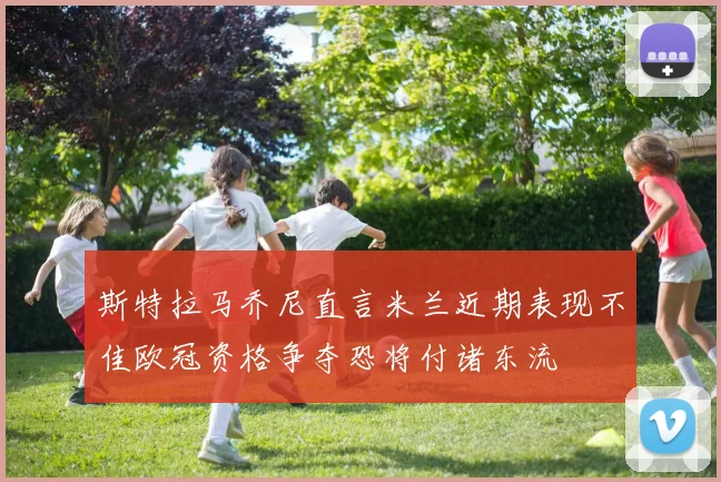 斯特拉马乔尼直言米兰近期表现不佳欧冠资格争夺恐将付诸东流