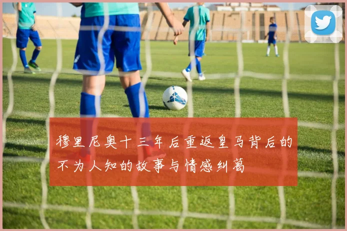 穆里尼奥十三年后重返皇马背后的不为人知的故事与情感纠葛