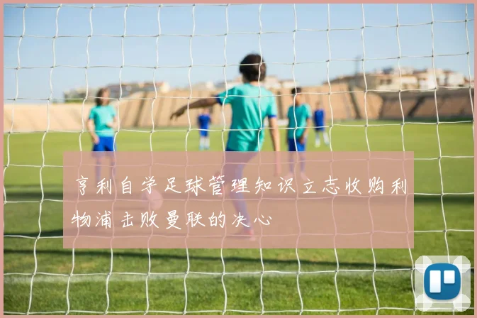 亨利自学足球管理知识立志收购利物浦击败曼联的决心
