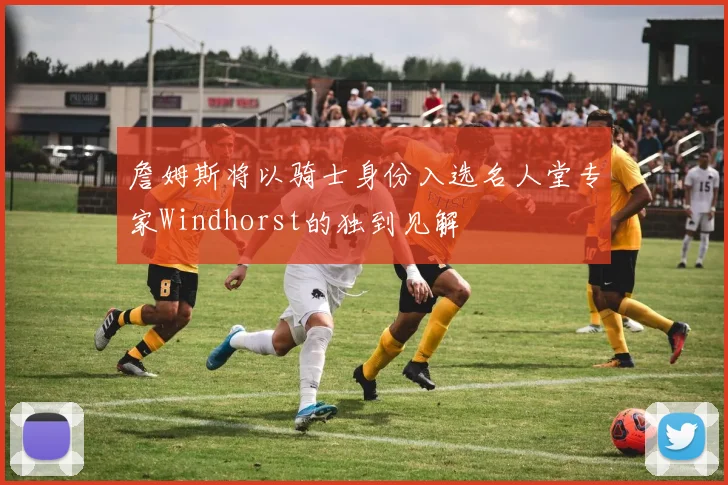 詹姆斯将以骑士身份入选名人堂专家Windhorst的独到见解